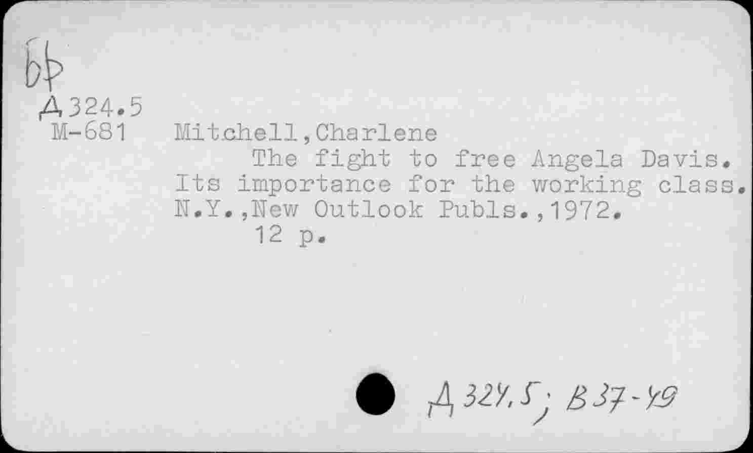 ﻿A324.5 M-681
Mitchell,Charlene
The fight to free Angela Davis. Its importance for the working class. N.Y.,New Outlook Pubis.,1972.
12 p.
